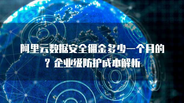 阿里云数据安全佣金多少一个月的?企业级防护成本解析