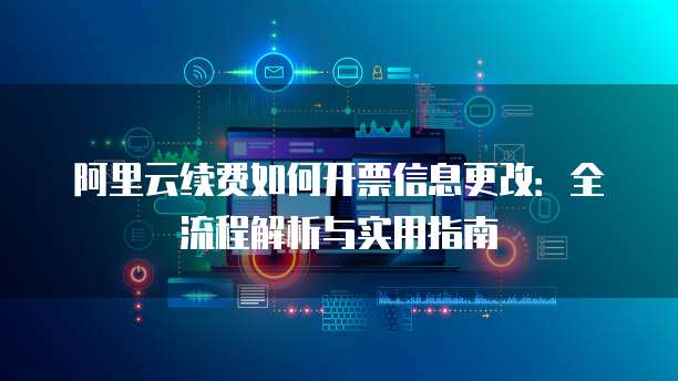 阿里云续费如何开票信息更改:全流程解析与实用指南
