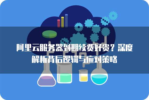 阿里云服务器到期续费好贵?深度解析背后逻辑与应对策略