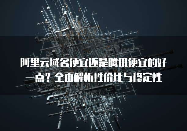 阿里云域名便宜还是腾讯便宜的好一点?全面解析性价比与稳定性