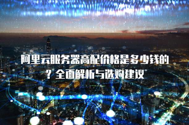 阿里云服务器高配价格是多少钱的?全面解析与选购建议