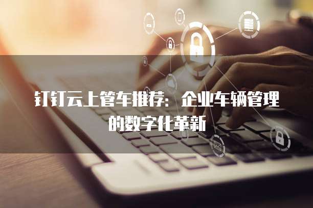 钉钉云上管车推荐:企业车辆管理的数字化革新