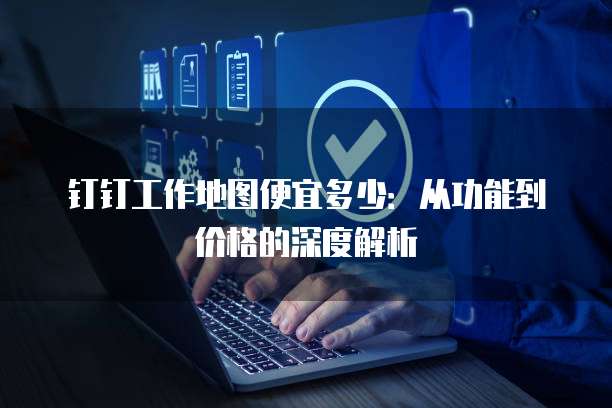 钉钉工作地图便宜多少:从功能到价格的深度解析