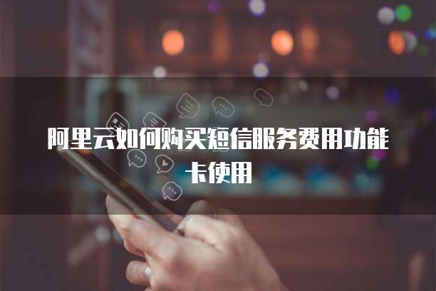 阿里云如何购买短信服务费用功能卡使用