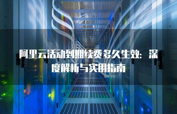 阿里云活动到期续费多久生效：深度解析与实用指南