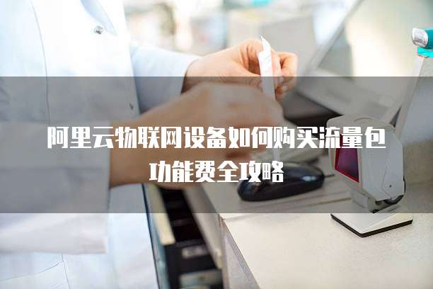 阿里云物联网设备如何购买流量包功能费全攻略