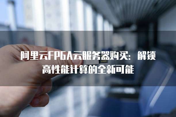 阿里云FPGA云服务器购买:解锁高性能计算的全新可能