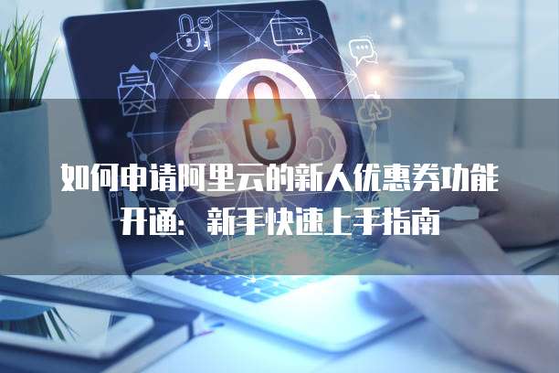 如何申请阿里云的新人优惠券功能开通:新手快速上手指南