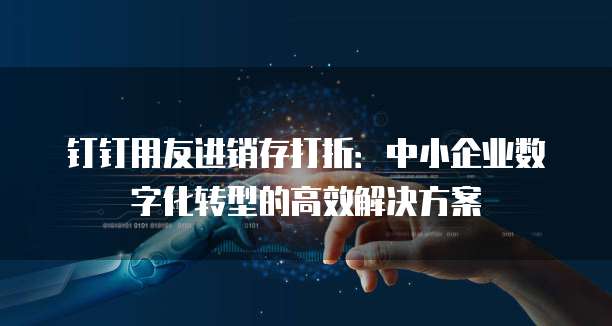 钉钉用友进销存打折:中小企业数字化转型的高效解决方案