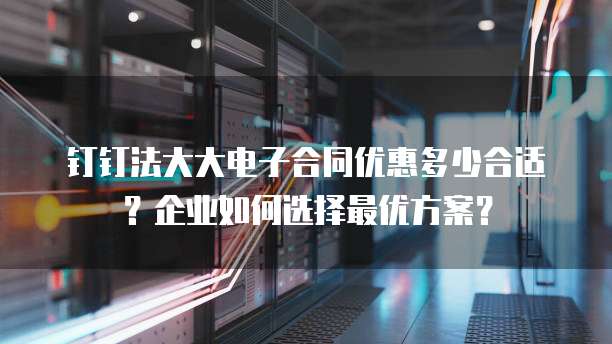 钉钉法大大电子合同优惠多少合适？企业如何选择最优方案？