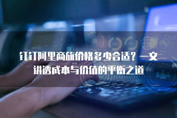 钉钉阿里商旅价格多少合适？一文讲透成本与价值的平衡之道