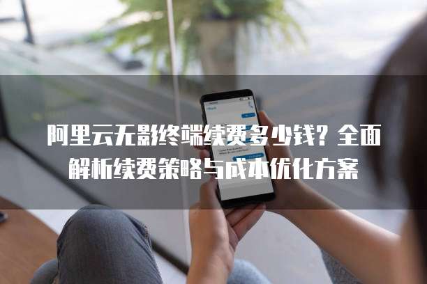 阿里云无影终端续费多少钱?全面解析续费策略与成本优化方案