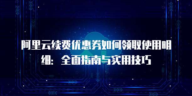 阿里云续费优惠券如何领取使用明细:全面指南与实用技巧