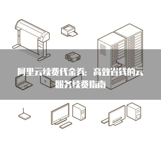 阿里云续费代金券:高效省钱的云服务续费指南