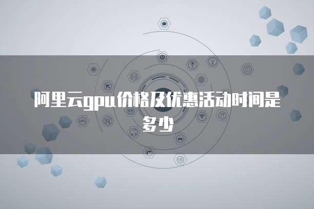 阿里云gpu价格及优惠活动时间是多少