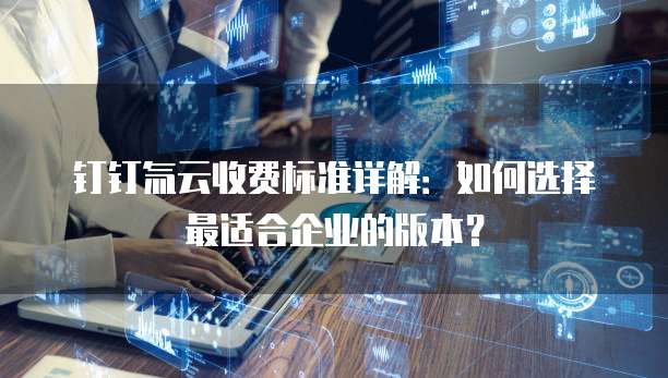 钉钉氚云收费标准详解：如何选择最适合企业的版本？