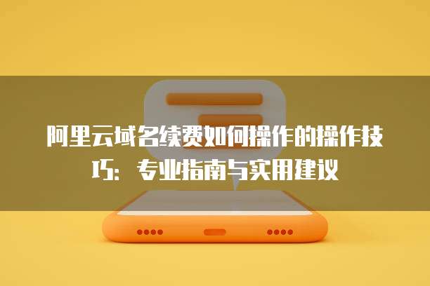 阿里云域名续费如何操作的操作技巧:专业指南与实用建议