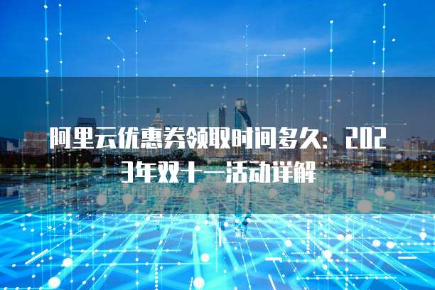 阿里云优惠券领取时间多久：2023年双十一活动详解