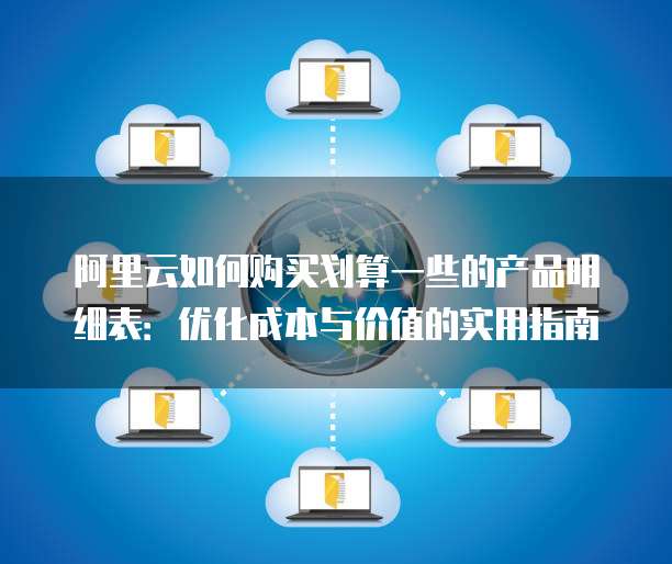 阿里云如何购买划算一些的产品明细表:优化成本与价值的实用指南