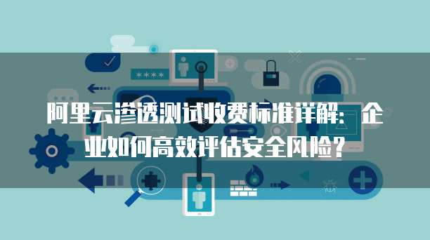 阿里云渗透测试收费标准详解:企业如何高效评估安全风险?