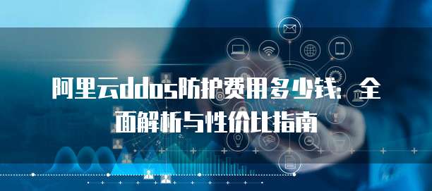 阿里云ddos防护费用多少钱:全面解析与性价比指南