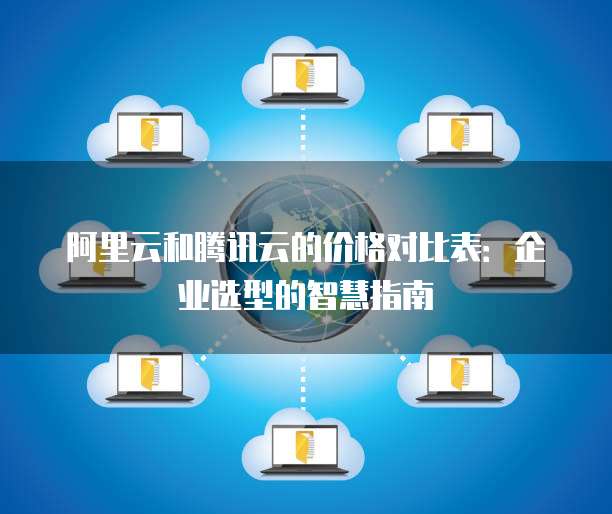 阿里云和腾讯云的价格对比表:企业选型的智慧指南