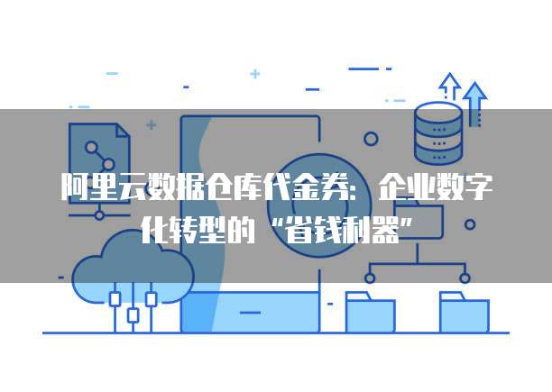 阿里云数据仓库代金券:企业数字化转型的“省钱利器”