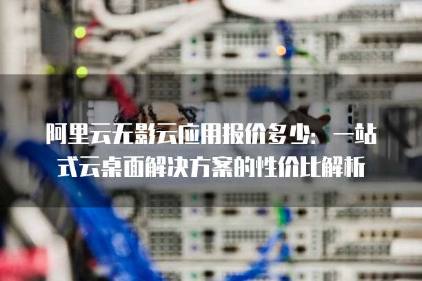 阿里云无影云应用报价多少:一站式云桌面解决方案的性价比解析