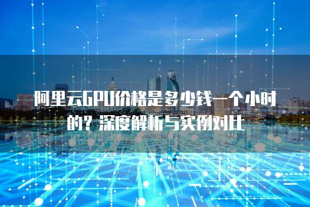 阿里云GPU价格是多少钱一个小时的?深度解析与实例对比