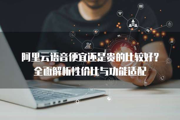 阿里云语音便宜还是贵的比较好？全面解析性价比与功能适配