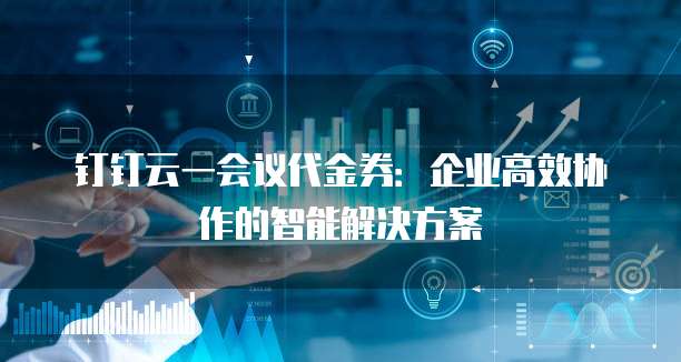 钉钉云一会议代金券:企业高效协作的智能解决方案