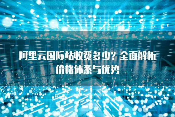 阿里云国际站收费多少?全面解析价格体系与优势