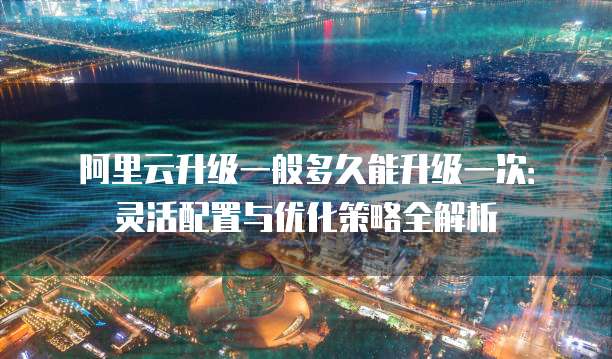 阿里云升级一般多久能升级一次:灵活配置与优化策略全解析