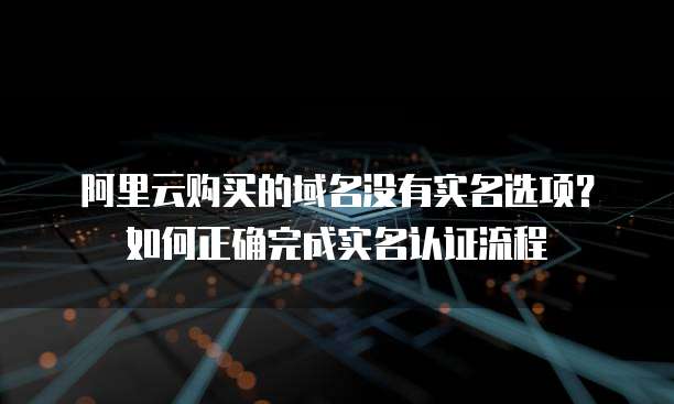 阿里云购买的域名没有实名选项?如何正确完成实名认证流程