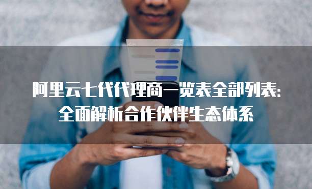 阿里云七代代理商一览表全部列表:全面解析合作伙伴生态体系