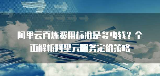 阿里云百炼费用标准是多少钱?全面解析阿里云服务定价策略