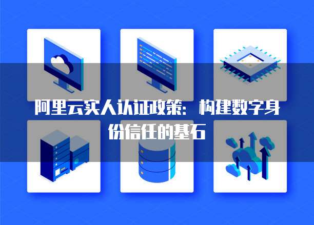 阿里云实人认证政策:构建数字身份信任的基石