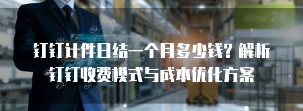 钉钉计件日结一个月多少钱?解析钉钉收费模式与成本优化方案