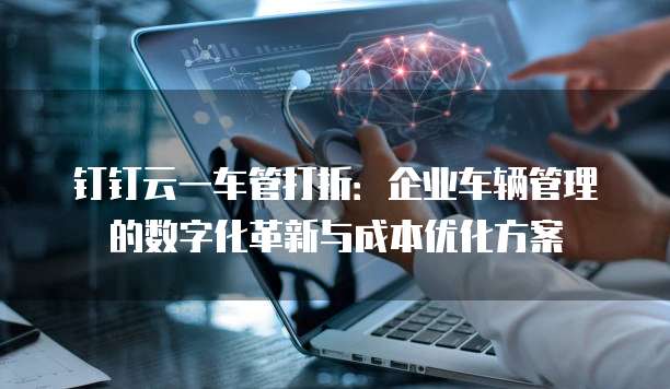 钉钉云一车管打折:企业车辆管理的数字化革新与成本优化方案