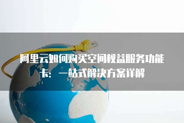 阿里云如何购买空间权益服务功能卡：一站式解决方案详解