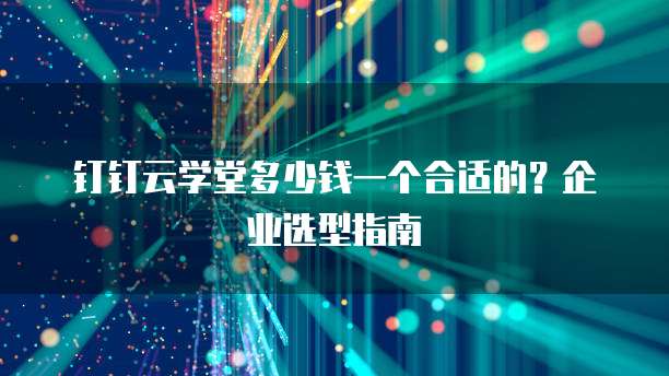 钉钉云学堂多少钱一个合适的？企业选型指南