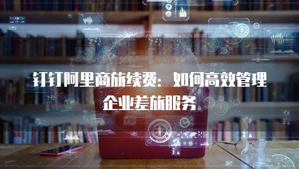 钉钉阿里商旅续费:如何高效管理企业差旅服务