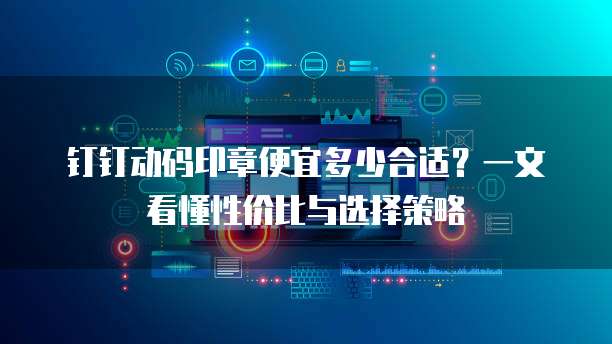 钉钉动码印章便宜多少合适?一文看懂性价比与选择策略