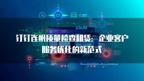 钉钉连帆质量检查租赁:企业客户服务优化的新范式