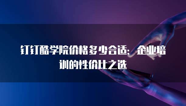 钉钉酷学院价格多少合适:企业培训的性价比之选