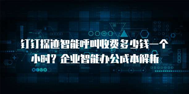 钉钉探迹智能呼叫收费多少钱一个小时?企业智能办公成本解析