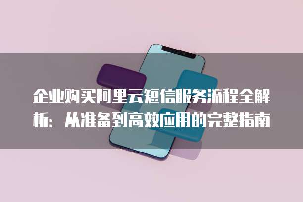企业购买阿里云短信服务流程全解析:从准备到高效应用的完整指南