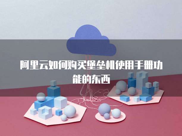 阿里云如何购买堡垒机使用手册功能的东西
