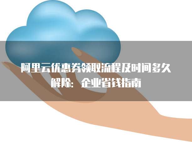 阿里云优惠券领取流程及时间多久解除：企业省钱指南