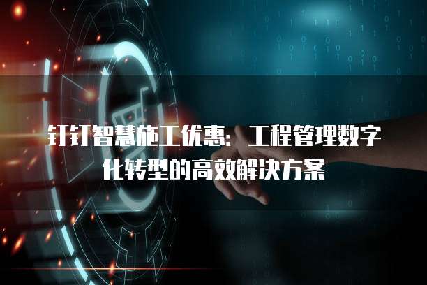 钉钉智慧施工优惠:工程管理数字化转型的高效解决方案